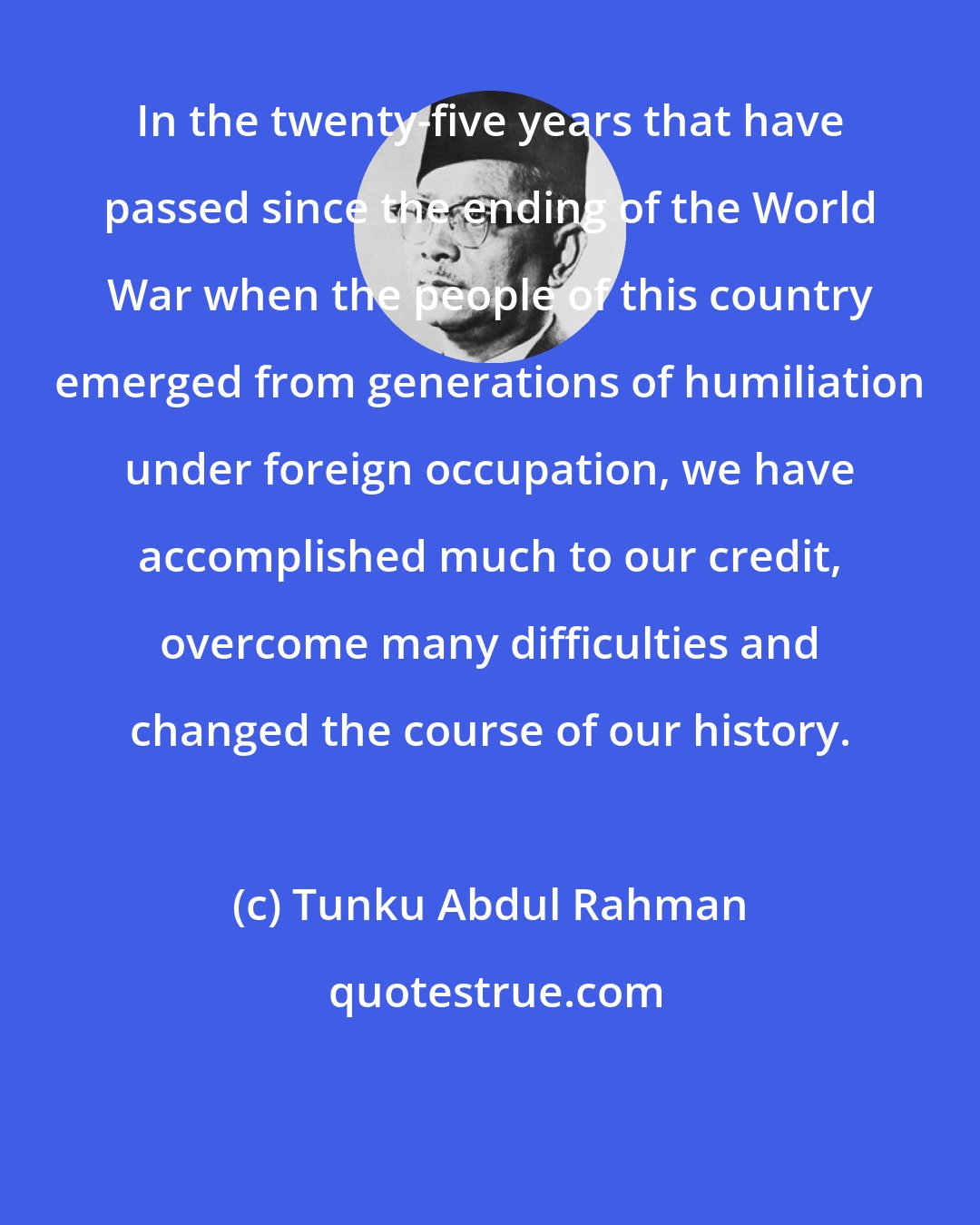 Tunku Abdul Rahman: In the twenty-five years that have passed since the ending of the World War when the people of this country emerged from generations of humiliation under foreign occupation, we have accomplished much to our credit, overcome many difficulties and changed the course of our history.