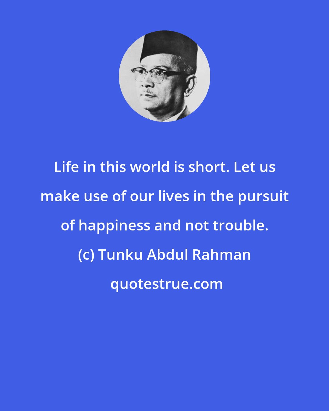 Tunku Abdul Rahman: Life in this world is short. Let us make use of our lives in the pursuit of happiness and not trouble.