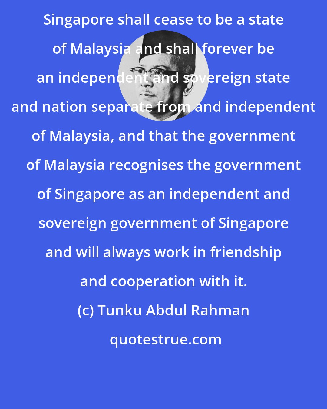 Tunku Abdul Rahman: Singapore shall cease to be a state of Malaysia and shall forever be an independent and sovereign state and nation separate from and independent of Malaysia, and that the government of Malaysia recognises the government of Singapore as an independent and sovereign government of Singapore and will always work in friendship and cooperation with it.