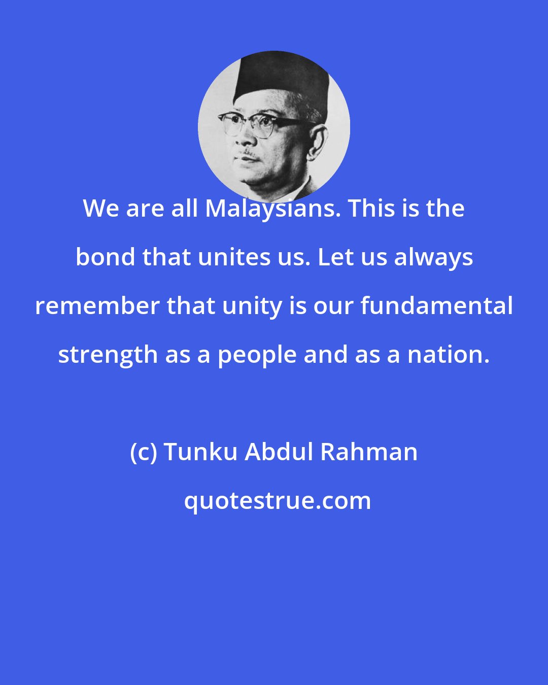 Tunku Abdul Rahman: We are all Malaysians. This is the bond that unites us. Let us always remember that unity is our fundamental strength as a people and as a nation.