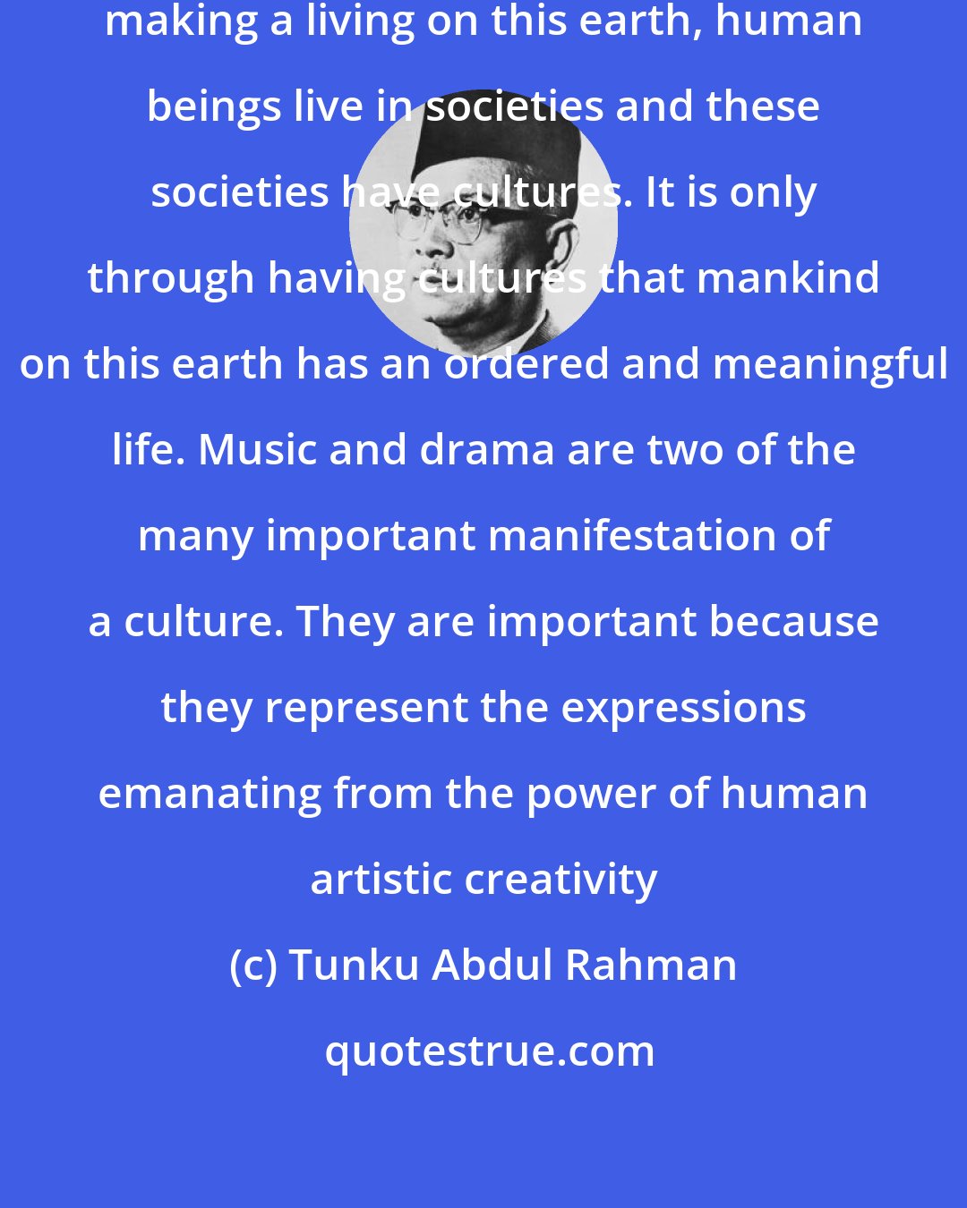 Tunku Abdul Rahman: We usually forget that apart from making a living on this earth, human beings live in societies and these societies have cultures. It is only through having cultures that mankind on this earth has an ordered and meaningful life. Music and drama are two of the many important manifestation of a culture. They are important because they represent the expressions emanating from the power of human artistic creativity