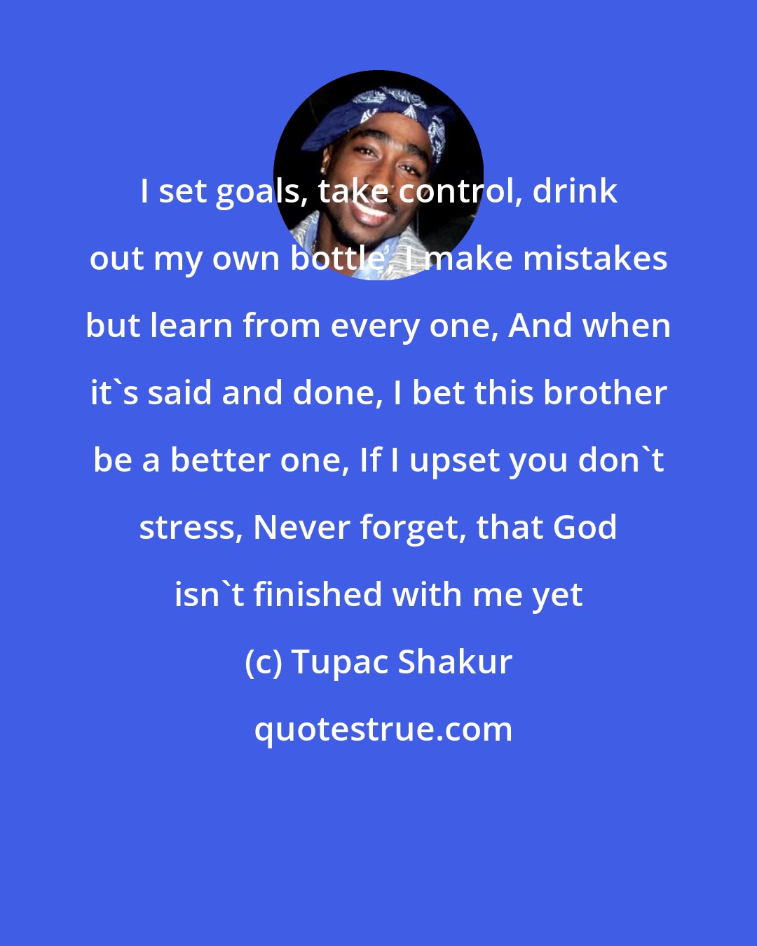 Tupac Shakur: I set goals, take control, drink out my own bottle, I make mistakes but learn from every one, And when it's said and done, I bet this brother be a better one, If I upset you don't stress, Never forget, that God isn't finished with me yet