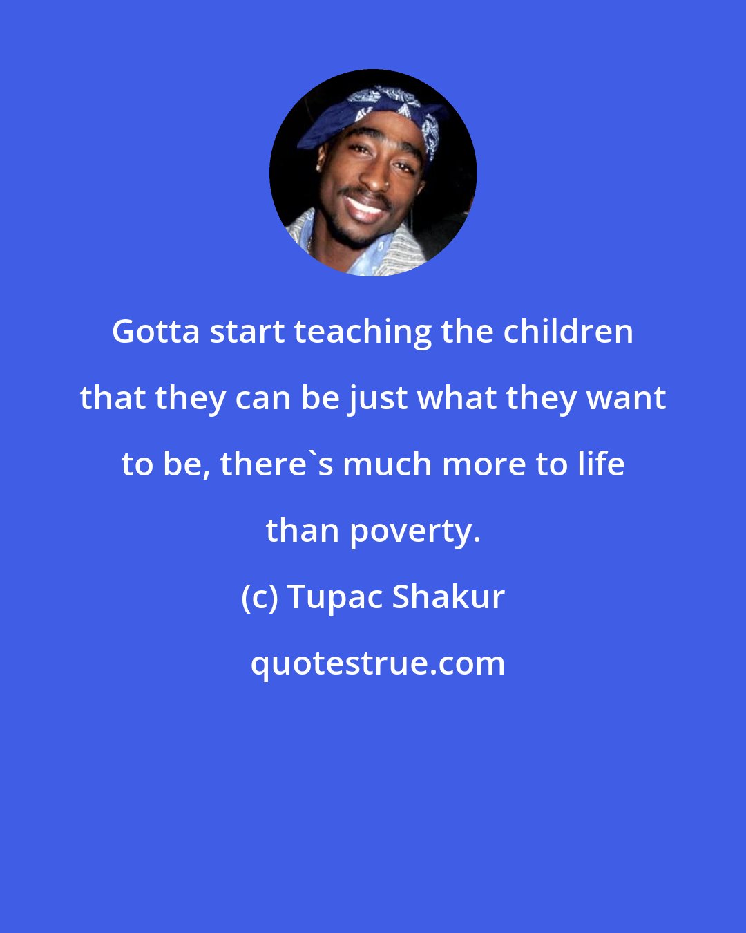 Tupac Shakur: Gotta start teaching the children that they can be just what they want to be, there's much more to life than poverty.