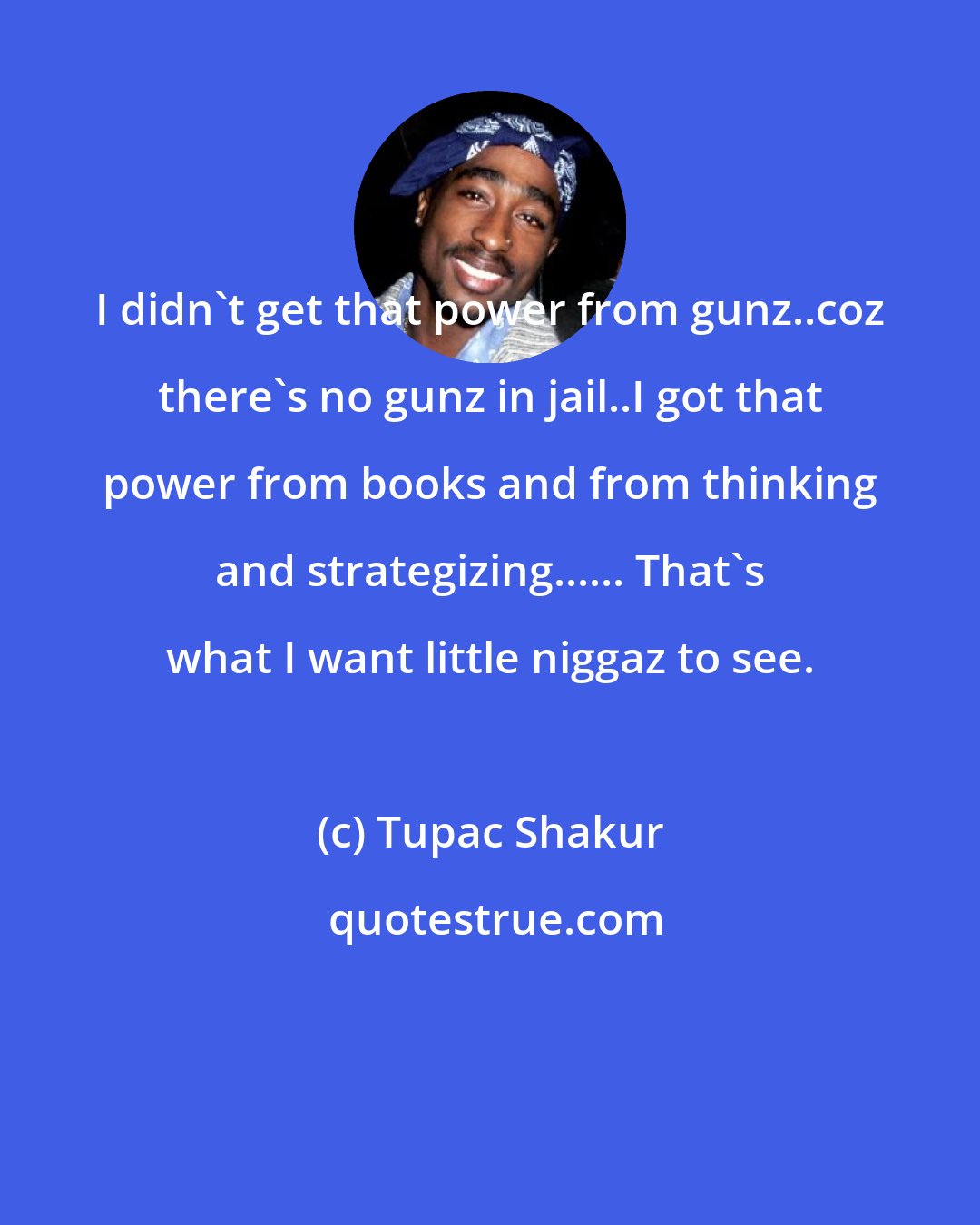 Tupac Shakur: I didn't get that power from gunz..coz there's no gunz in jail..I got that power from books and from thinking and strategizing...... That's what I want little niggaz to see.