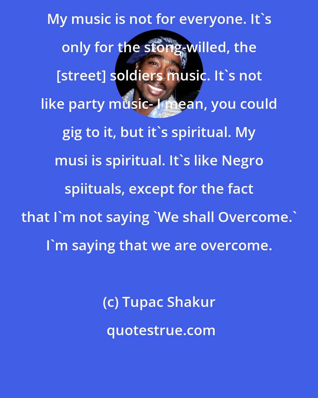 Tupac Shakur: My music is not for everyone. It's only for the stong-willed, the [street] soldiers music. It's not like party music- I mean, you could gig to it, but it's spiritual. My musi is spiritual. It's like Negro spiituals, except for the fact that I'm not saying 'We shall Overcome.' I'm saying that we are overcome.