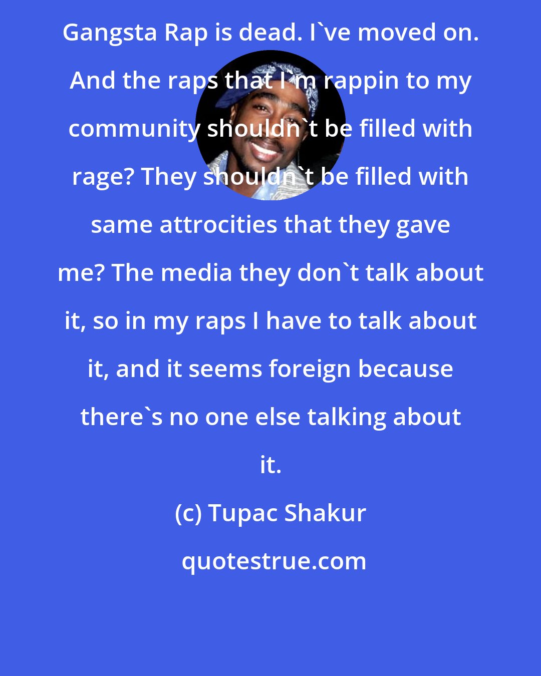 Tupac Shakur: Gangsta Rap is dead. I've moved on. And the raps that I'm rappin to my community shouldn't be filled with rage? They shouldn't be filled with same attrocities that they gave me? The media they don't talk about it, so in my raps I have to talk about it, and it seems foreign because there's no one else talking about it.