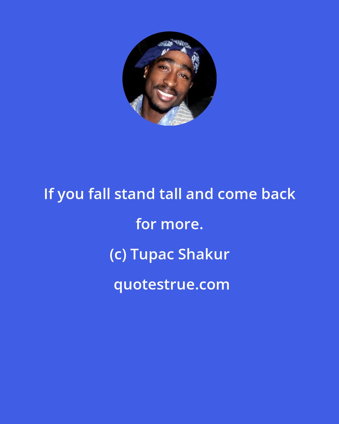 Tupac Shakur: If you fall stand tall and come back for more.