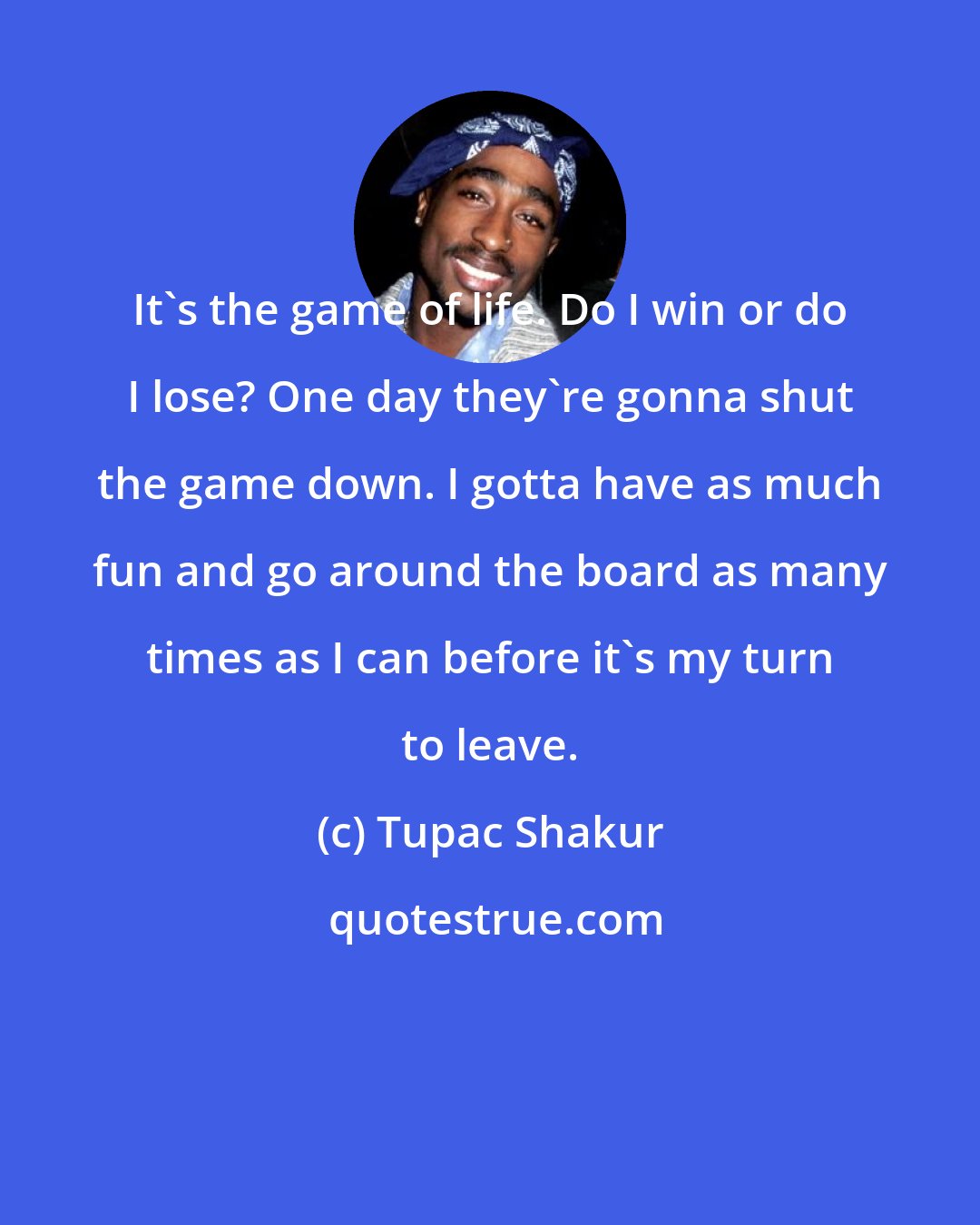 Tupac Shakur: It's the game of life. Do I win or do I lose? One day they're gonna shut the game down. I gotta have as much fun and go around the board as many times as I can before it's my turn to leave.