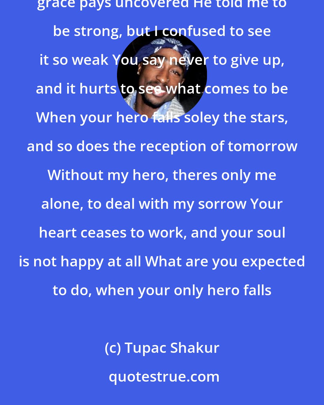 Tupac Shakur: When your hero falls from grace, all fairy tales are uncovered Myth exposed and pain magnified, the grace pays uncovered He told me to be strong, but I confused to see it so weak You say never to give up, and it hurts to see what comes to be When your hero falls soley the stars, and so does the reception of tomorrow Without my hero, theres only me alone, to deal with my sorrow Your heart ceases to work, and your soul is not happy at all What are you expected to do, when your only hero falls