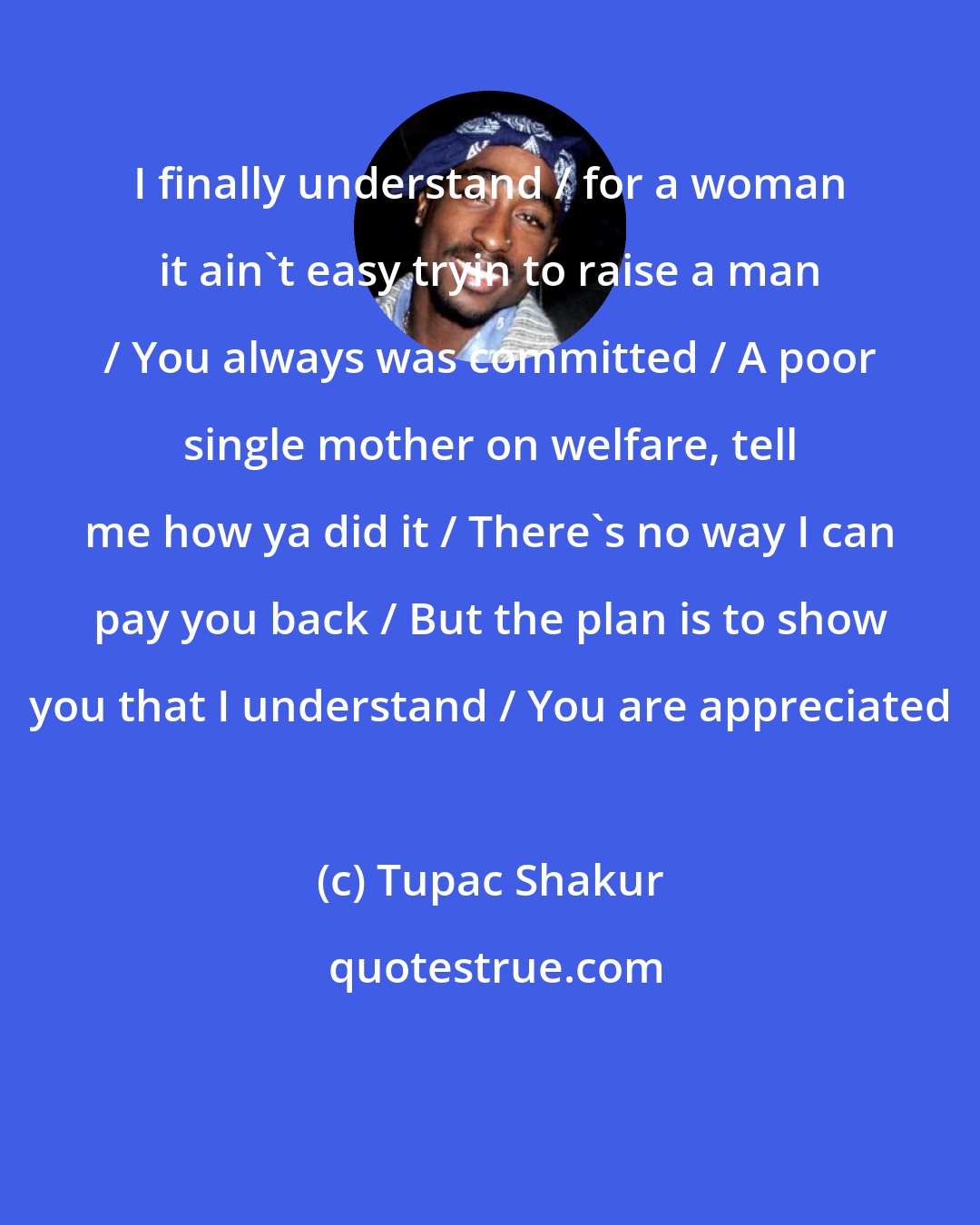 Tupac Shakur: I finally understand / for a woman it ain't easy tryin to raise a man / You always was committed / A poor single mother on welfare, tell me how ya did it / There's no way I can pay you back / But the plan is to show you that I understand / You are appreciated