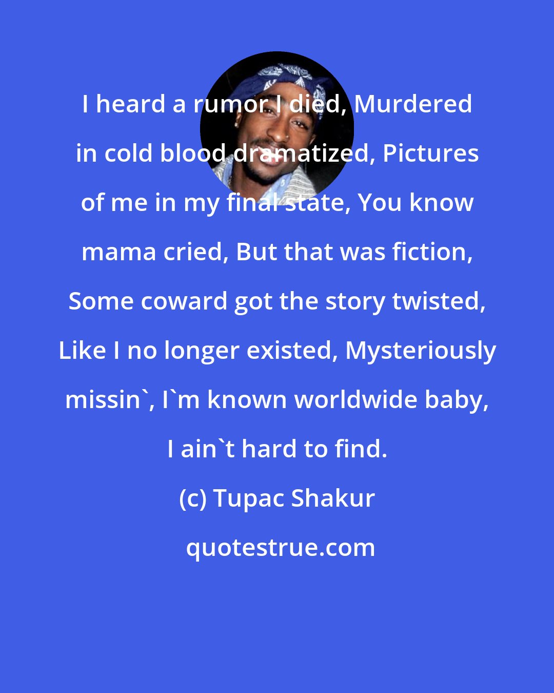 Tupac Shakur: I heard a rumor I died, Murdered in cold blood dramatized, Pictures of me in my final state, You know mama cried, But that was fiction, Some coward got the story twisted, Like I no longer existed, Mysteriously missin', I'm known worldwide baby, I ain't hard to find.