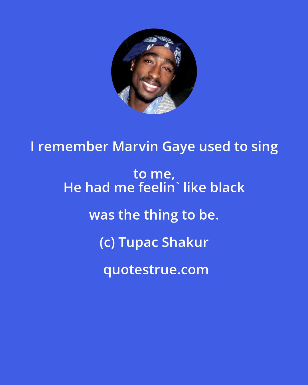 Tupac Shakur: I remember Marvin Gaye used to sing to me, 
 He had me feelin' like black was the thing to be.