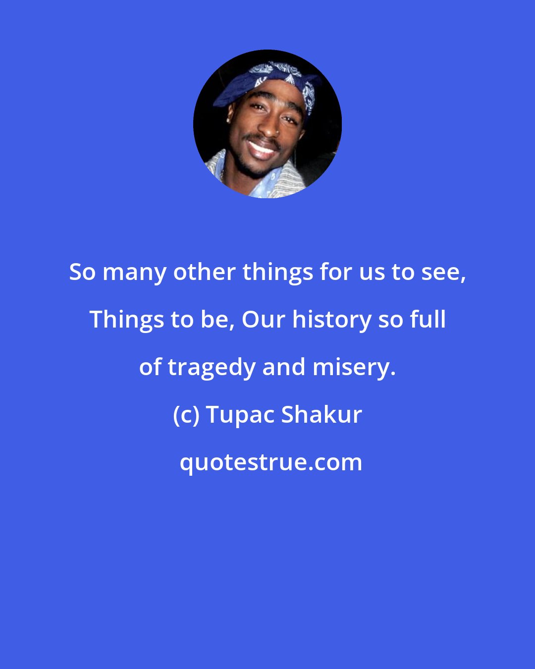 Tupac Shakur: So many other things for us to see, Things to be, Our history so full of tragedy and misery.