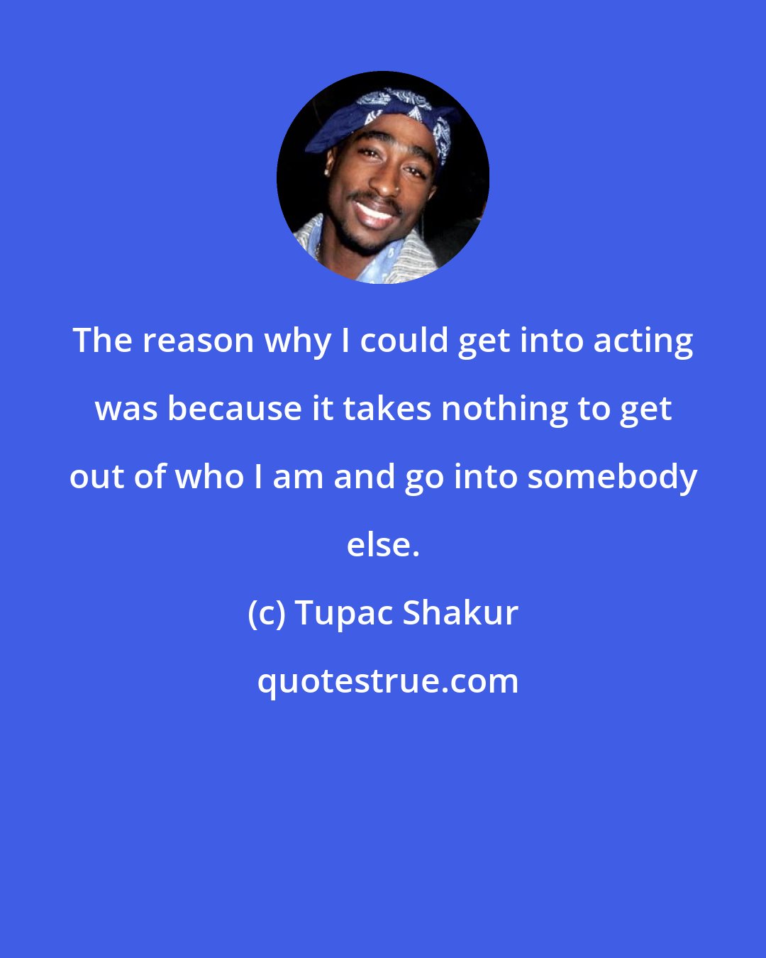 Tupac Shakur: The reason why I could get into acting was because it takes nothing to get out of who I am and go into somebody else.