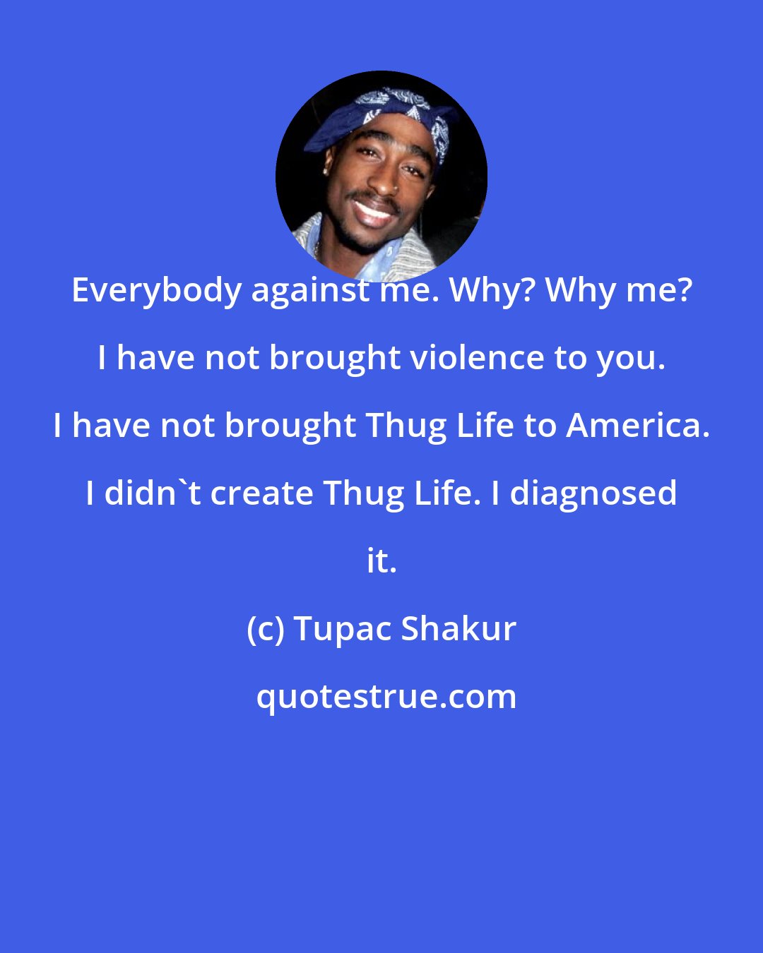 Tupac Shakur: Everybody against me. Why? Why me? I have not brought violence to you. I have not brought Thug Life to America. I didn't create Thug Life. I diagnosed it.