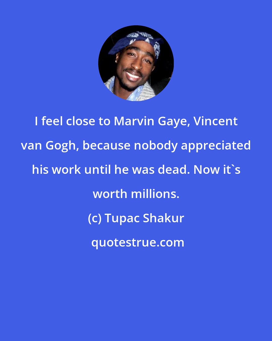 Tupac Shakur: I feel close to Marvin Gaye, Vincent van Gogh, because nobody appreciated his work until he was dead. Now it's worth millions.