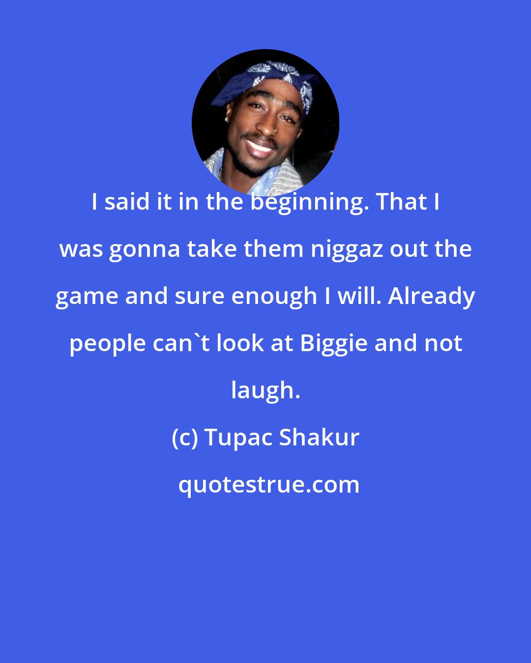 Tupac Shakur: I said it in the beginning. That I was gonna take them niggaz out the game and sure enough I will. Already people can't look at Biggie and not laugh.