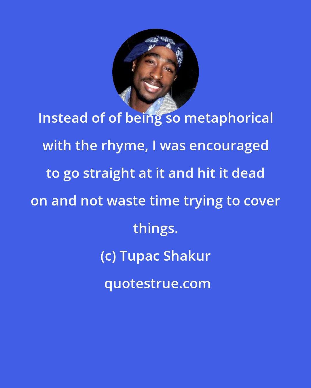 Tupac Shakur: Instead of of being so metaphorical with the rhyme, I was encouraged to go straight at it and hit it dead on and not waste time trying to cover things.