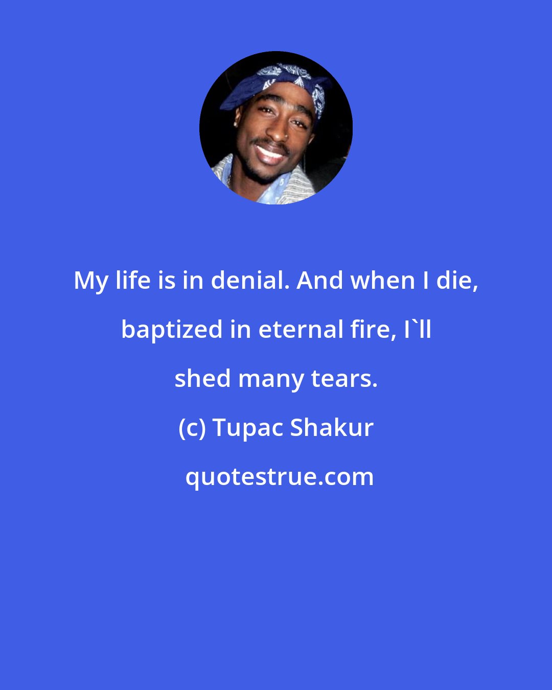 Tupac Shakur: My life is in denial. And when I die, baptized in eternal fire, I'll shed many tears.