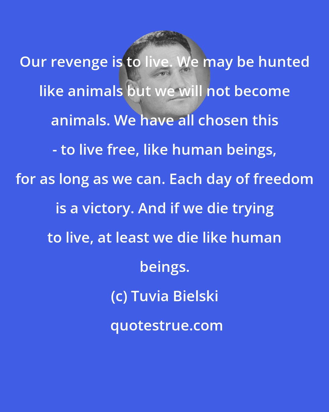 Tuvia Bielski: Our revenge is to live. We may be hunted like animals but we will not become animals. We have all chosen this - to live free, like human beings, for as long as we can. Each day of freedom is a victory. And if we die trying to live, at least we die like human beings.