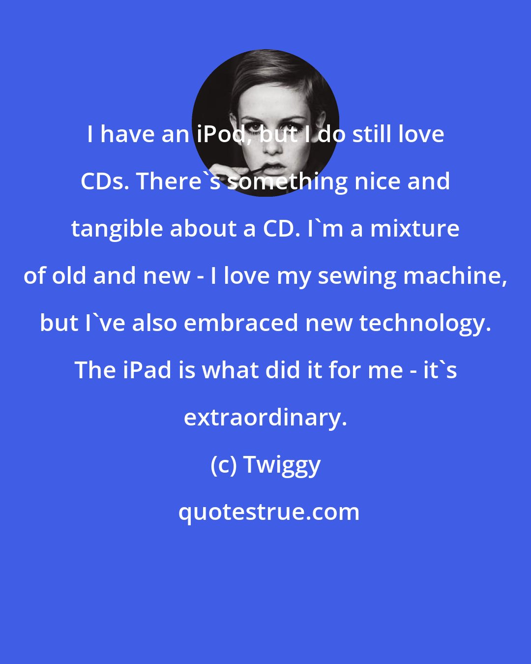 Twiggy: I have an iPod, but I do still love CDs. There's something nice and tangible about a CD. I'm a mixture of old and new - I love my sewing machine, but I've also embraced new technology. The iPad is what did it for me - it's extraordinary.