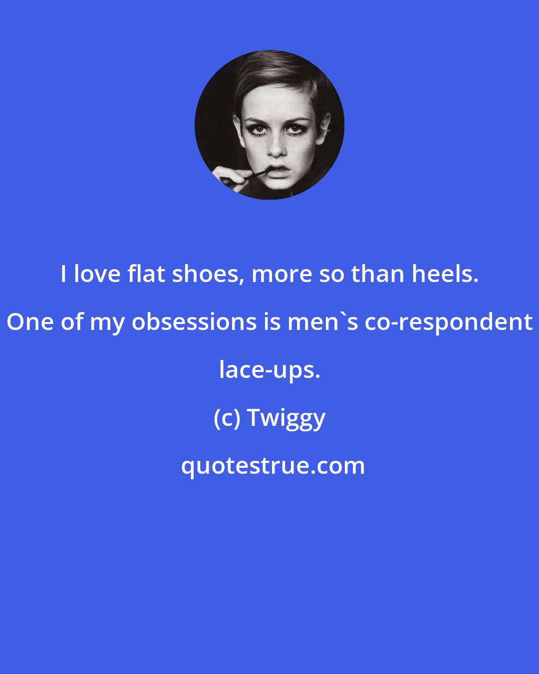 Twiggy: I love flat shoes, more so than heels. One of my obsessions is men's co-respondent lace-ups.