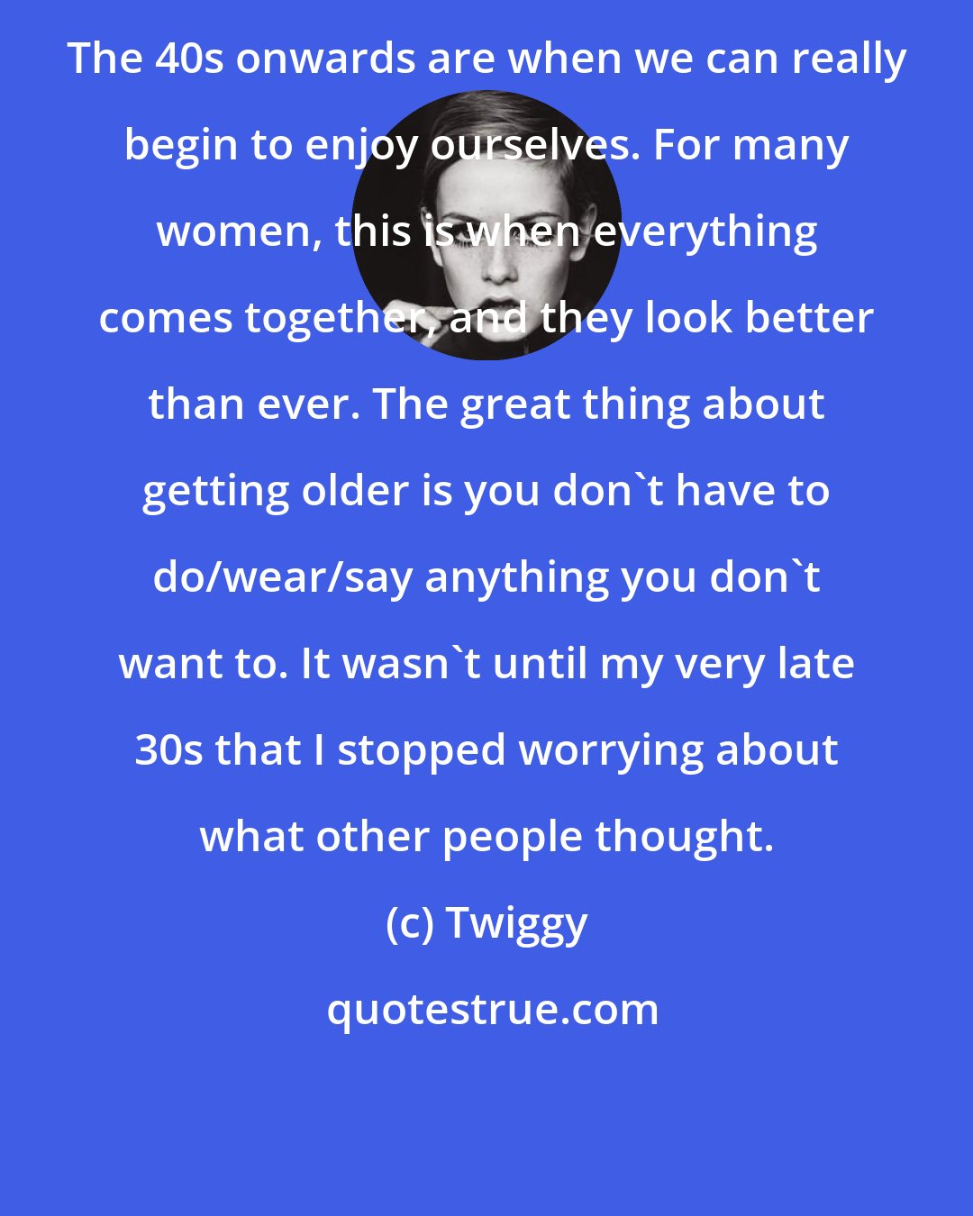 Twiggy: The 40s onwards are when we can really begin to enjoy ourselves. For many women, this is when everything comes together, and they look better than ever. The great thing about getting older is you don't have to do/wear/say anything you don't want to. It wasn't until my very late 30s that I stopped worrying about what other people thought.