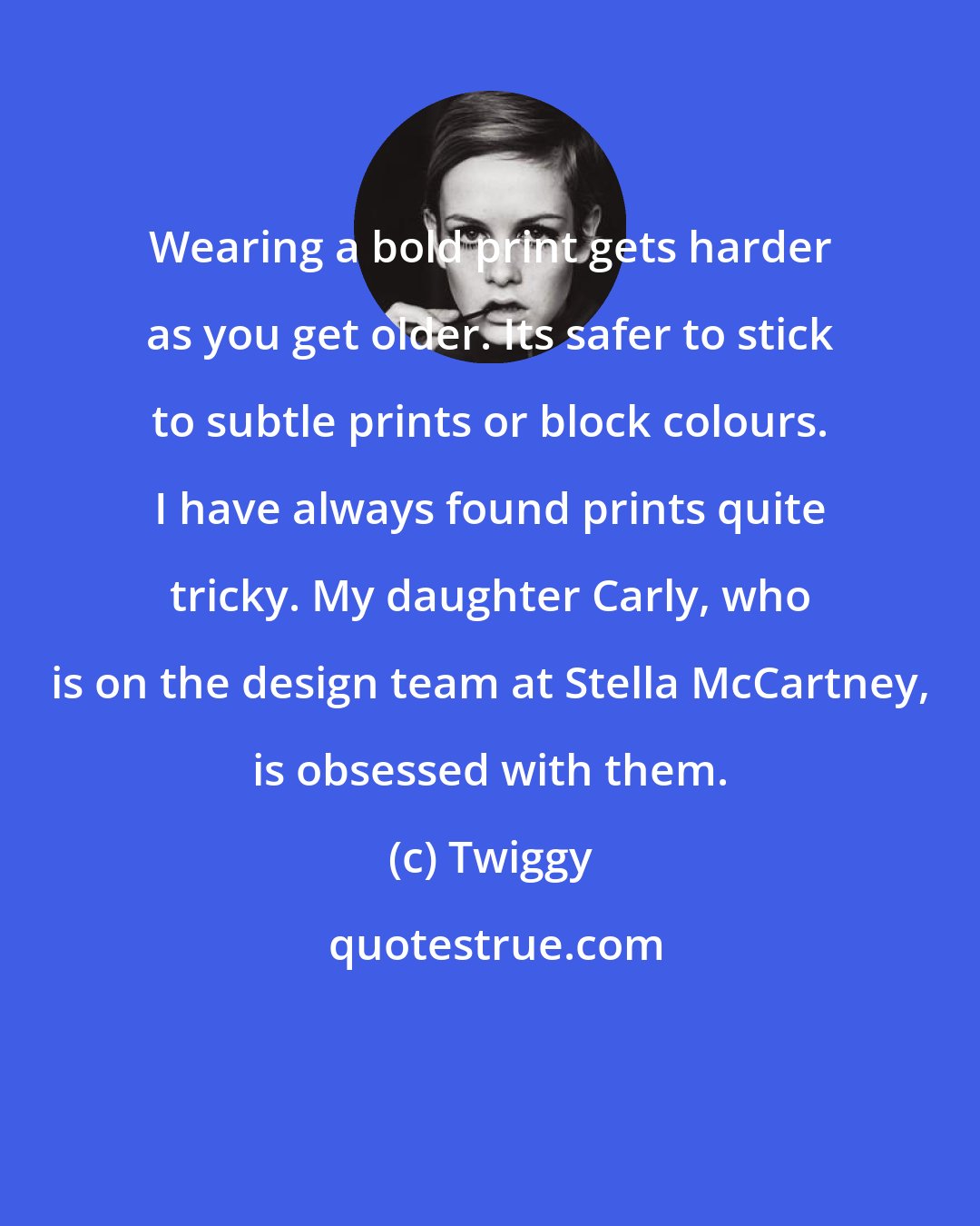 Twiggy: Wearing a bold print gets harder as you get older. Its safer to stick to subtle prints or block colours. I have always found prints quite tricky. My daughter Carly, who is on the design team at Stella McCartney, is obsessed with them.
