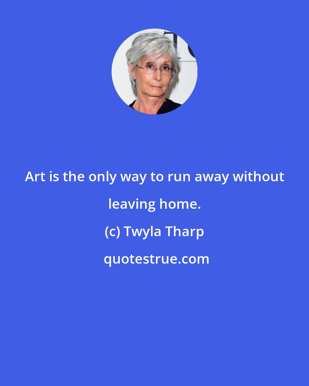 Twyla Tharp: Art is the only way to run away without leaving home.