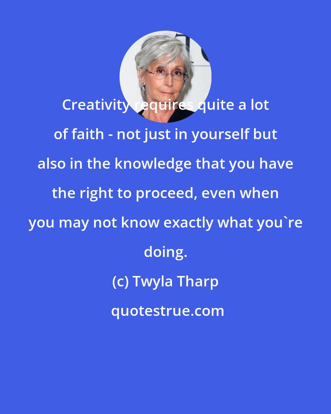 Twyla Tharp: Creativity requires quite a lot of faith - not just in yourself but also in the knowledge that you have the right to proceed, even when you may not know exactly what you're doing.