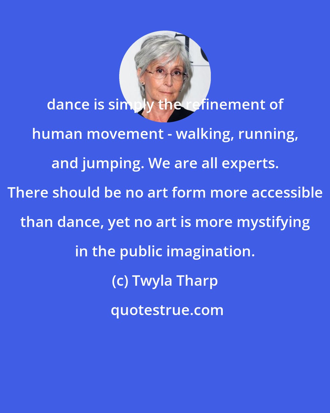 Twyla Tharp: dance is simply the refinement of human movement - walking, running, and jumping. We are all experts. There should be no art form more accessible than dance, yet no art is more mystifying in the public imagination.