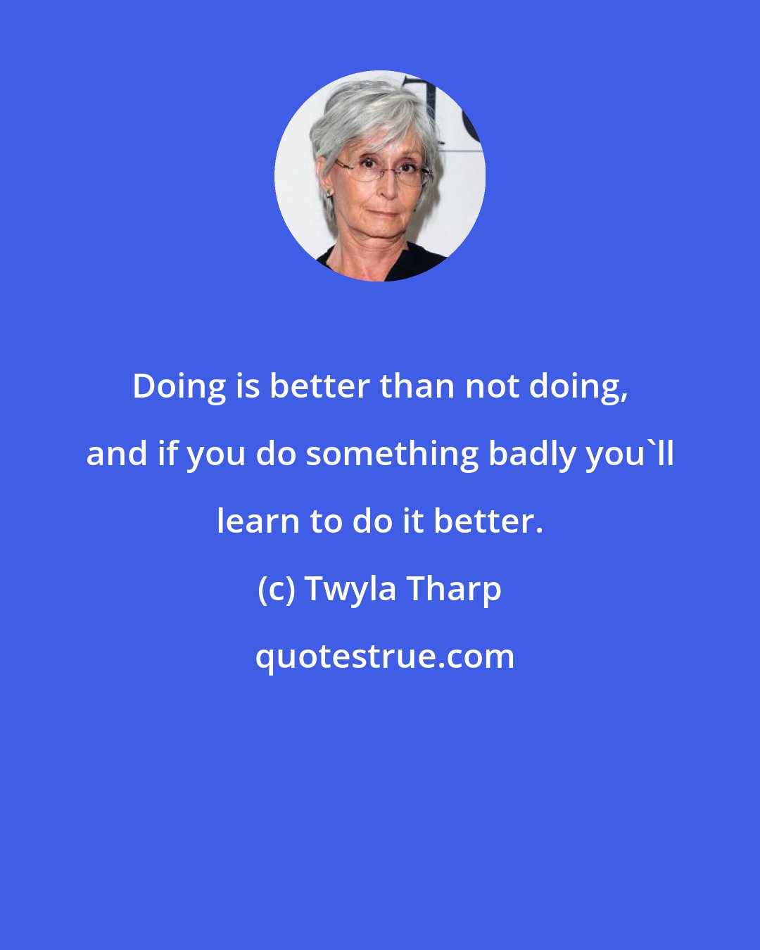 Twyla Tharp: Doing is better than not doing, and if you do something badly you'll learn to do it better.