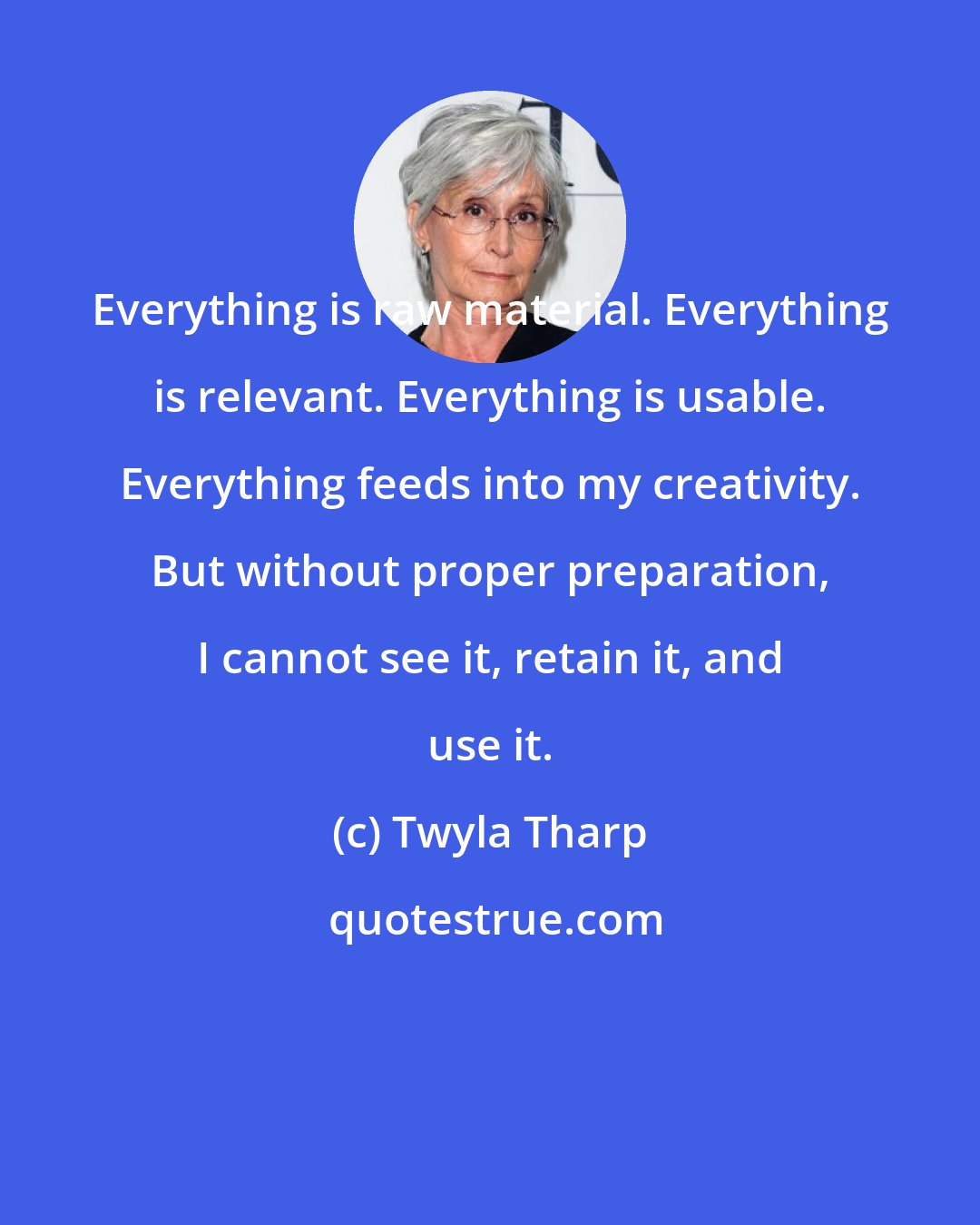 Twyla Tharp: Everything is raw material. Everything is relevant. Everything is usable. Everything feeds into my creativity. But without proper preparation, I cannot see it, retain it, and use it.