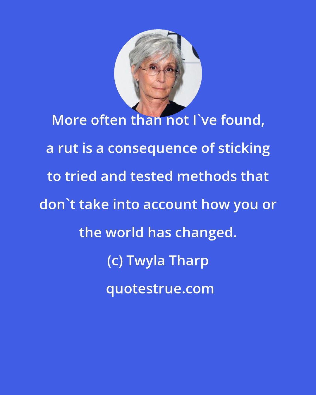 Twyla Tharp: More often than not I've found, a rut is a consequence of sticking to tried and tested methods that don't take into account how you or the world has changed.