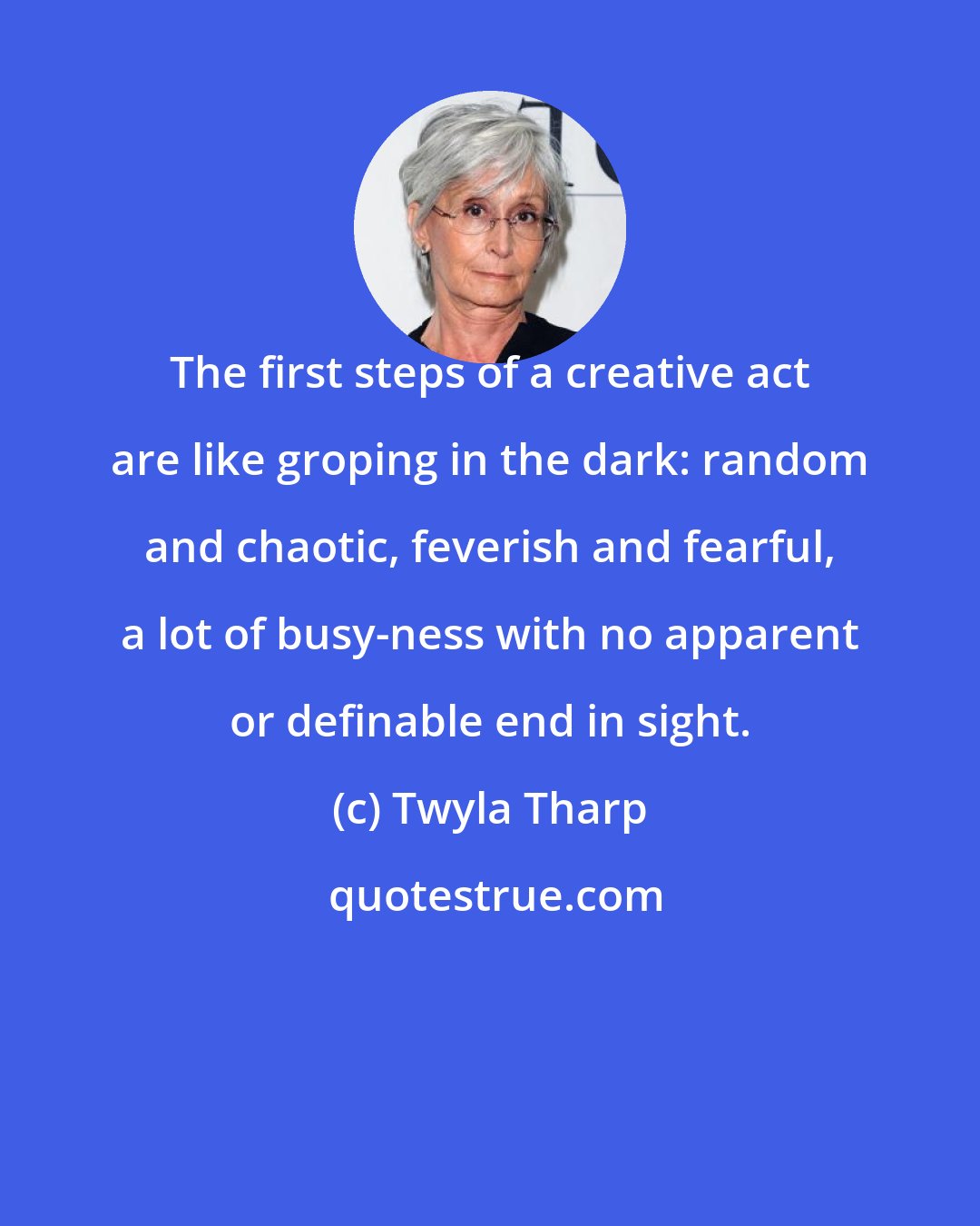 Twyla Tharp: The first steps of a creative act are like groping in the dark: random and chaotic, feverish and fearful, a lot of busy-ness with no apparent or definable end in sight.