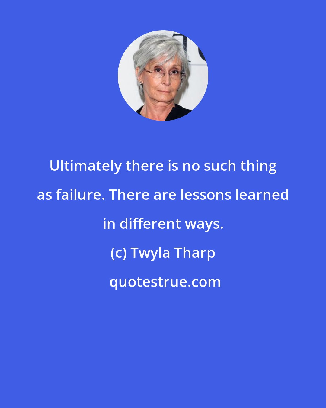 Twyla Tharp: Ultimately there is no such thing as failure. There are lessons learned in different ways.