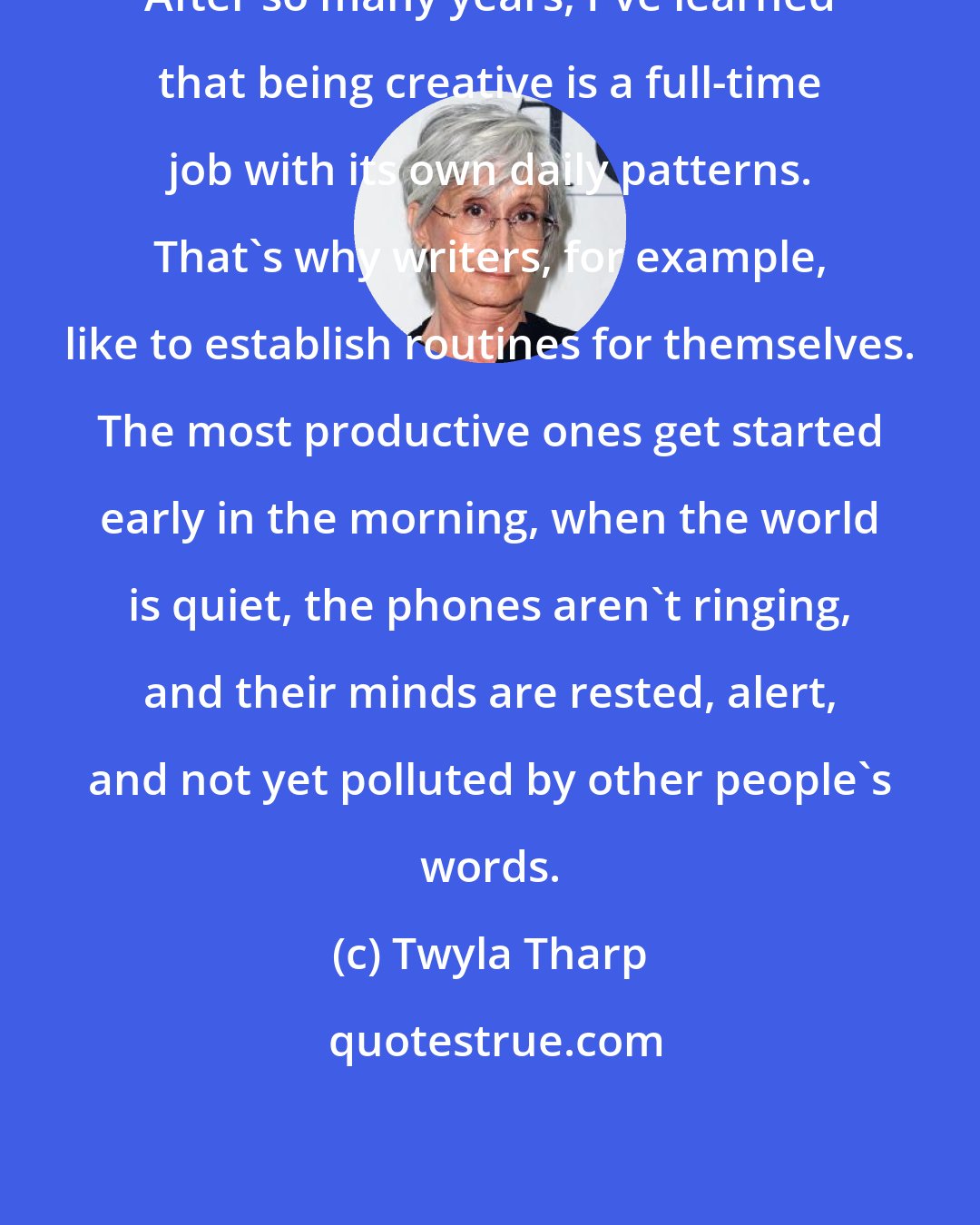 Twyla Tharp: After so many years, I've learned that being creative is a full-time job with its own daily patterns. That's why writers, for example, like to establish routines for themselves. The most productive ones get started early in the morning, when the world is quiet, the phones aren't ringing, and their minds are rested, alert, and not yet polluted by other people's words.