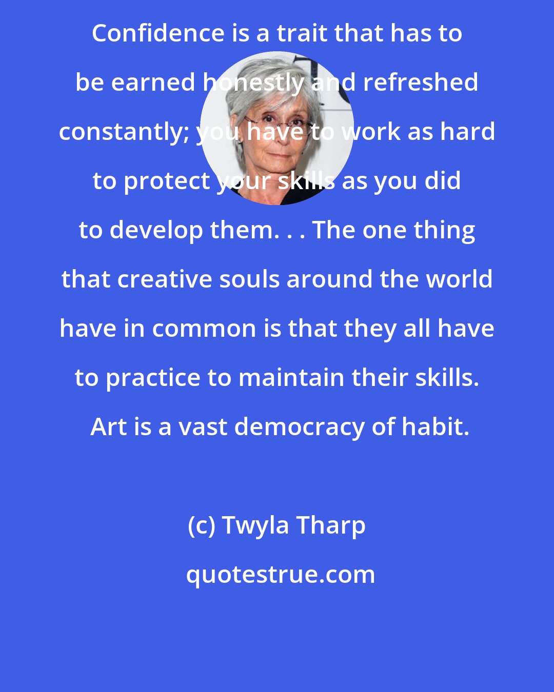 Twyla Tharp: Confidence is a trait that has to be earned honestly and refreshed constantly; you have to work as hard to protect your skills as you did to develop them. . . The one thing that creative souls around the world have in common is that they all have to practice to maintain their skills.  Art is a vast democracy of habit.