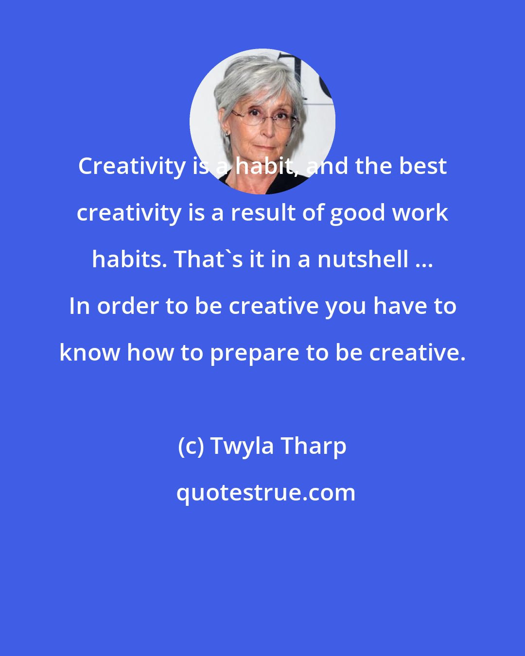 Twyla Tharp: Creativity is a habit, and the best creativity is a result of good work habits. That's it in a nutshell ... In order to be creative you have to know how to prepare to be creative.