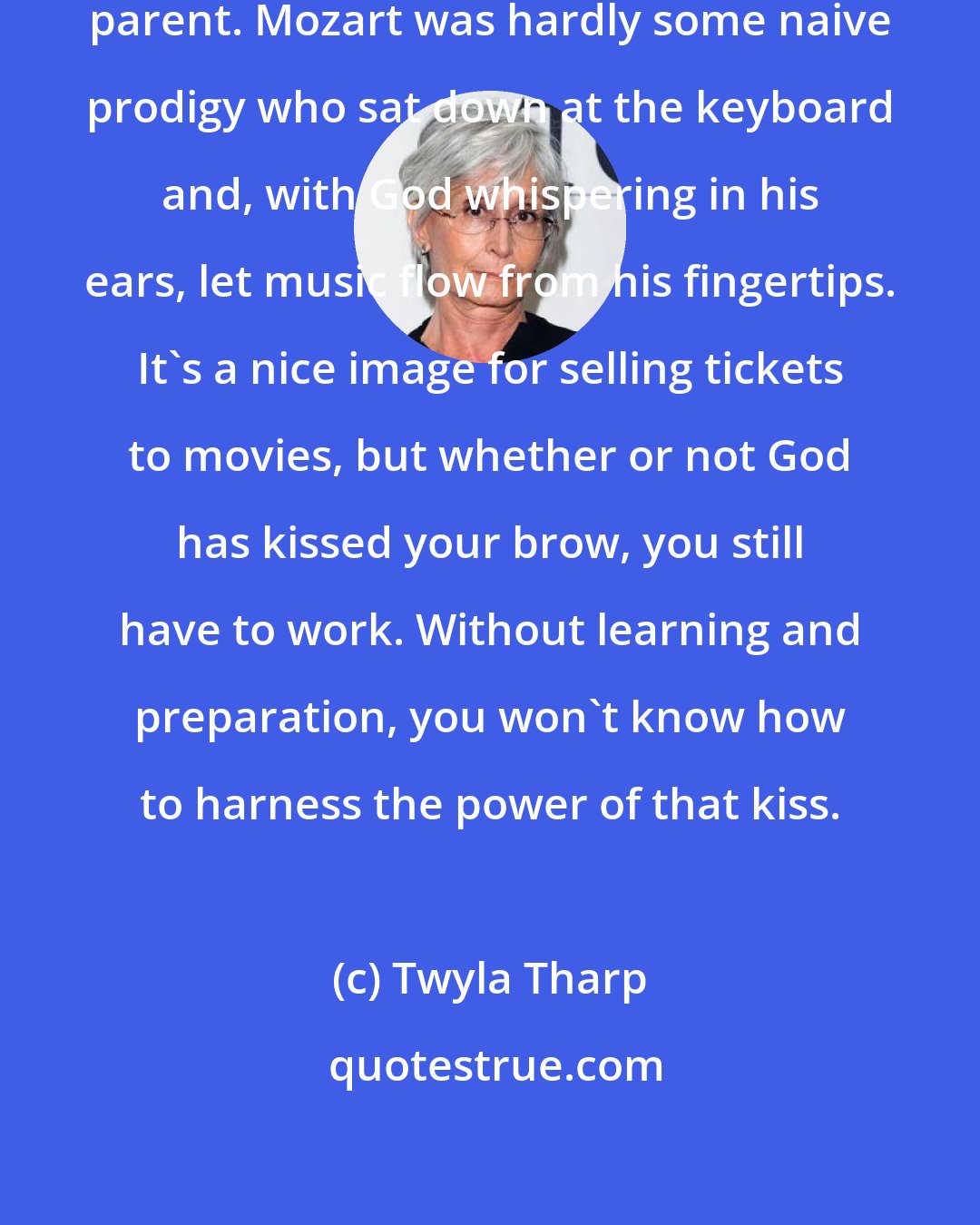 Twyla Tharp: Destiny, quite often, is a determined parent. Mozart was hardly some naive prodigy who sat down at the keyboard and, with God whispering in his ears, let music flow from his fingertips. It's a nice image for selling tickets to movies, but whether or not God has kissed your brow, you still have to work. Without learning and preparation, you won't know how to harness the power of that kiss.