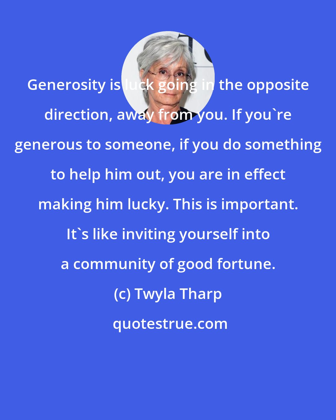 Twyla Tharp: Generosity is luck going in the opposite direction, away from you. If you're generous to someone, if you do something to help him out, you are in effect making him lucky. This is important. It's like inviting yourself into a community of good fortune.