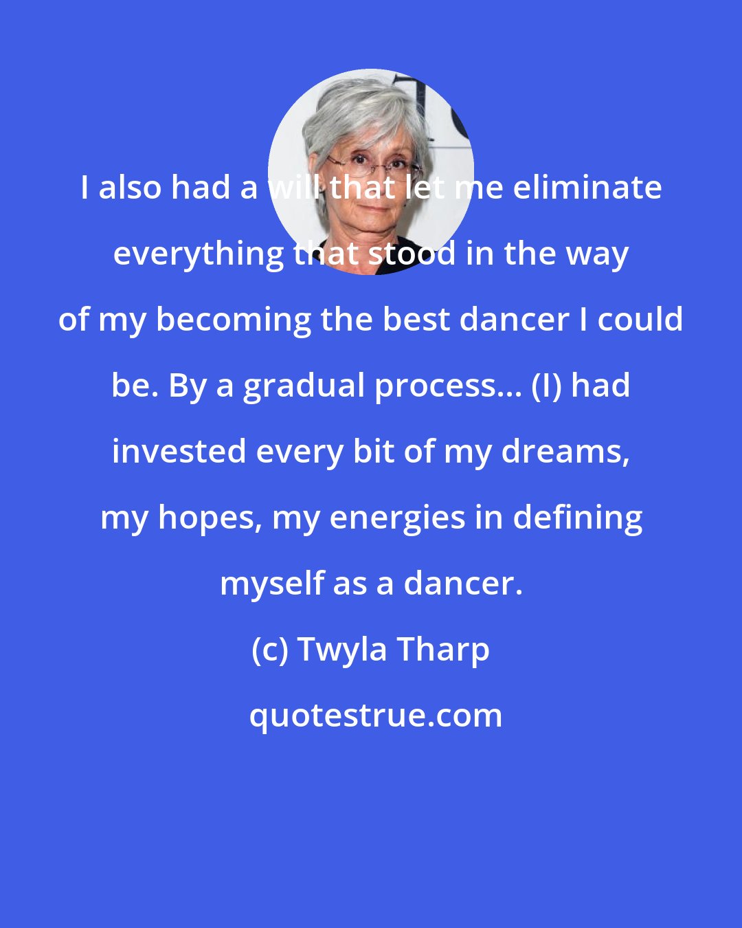 Twyla Tharp: I also had a will that let me eliminate everything that stood in the way of my becoming the best dancer I could be. By a gradual process... (I) had invested every bit of my dreams, my hopes, my energies in defining myself as a dancer.