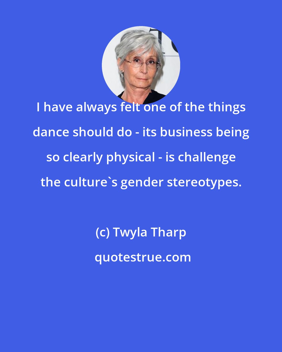 Twyla Tharp: I have always felt one of the things dance should do - its business being so clearly physical - is challenge the culture's gender stereotypes.