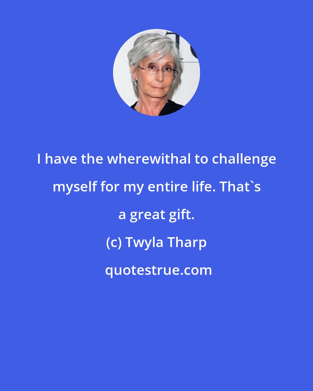 Twyla Tharp: I have the wherewithal to challenge myself for my entire life. That's a great gift.