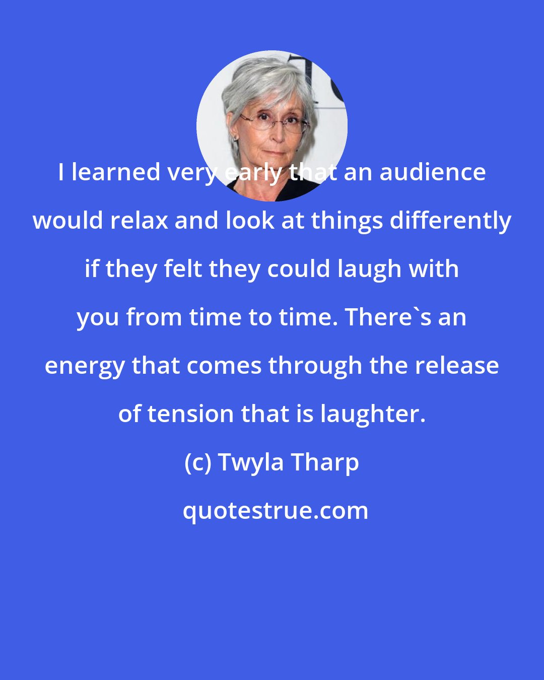 Twyla Tharp: I learned very early that an audience would relax and look at things differently if they felt they could laugh with you from time to time. There's an energy that comes through the release of tension that is laughter.