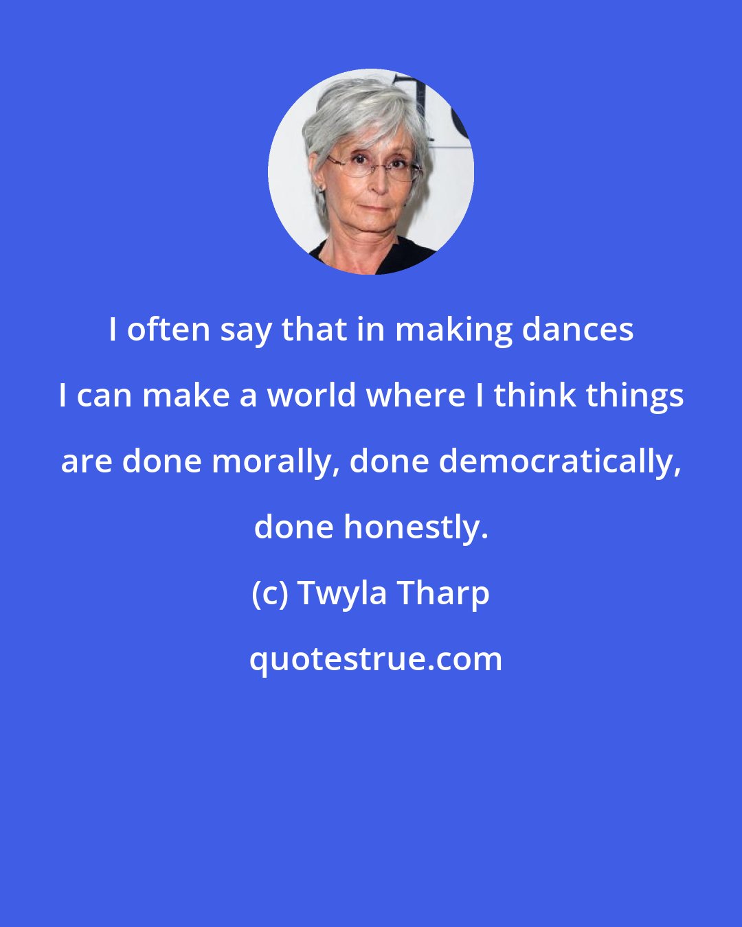 Twyla Tharp: I often say that in making dances I can make a world where I think things are done morally, done democratically, done honestly.