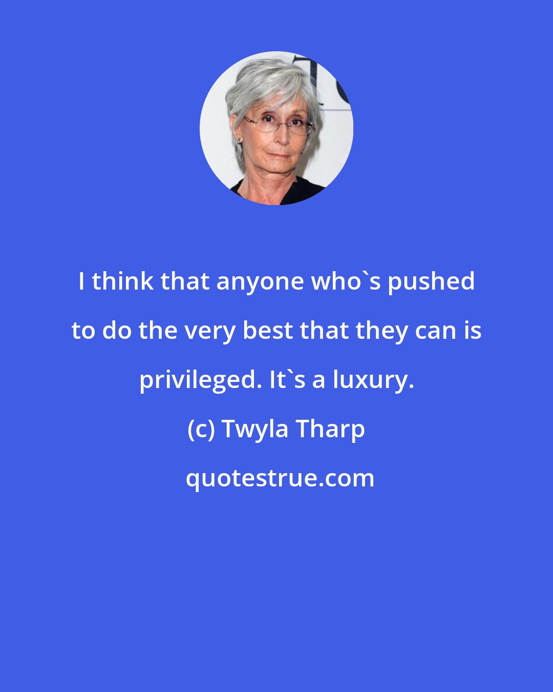 Twyla Tharp: I think that anyone who's pushed to do the very best that they can is privileged. It's a luxury.