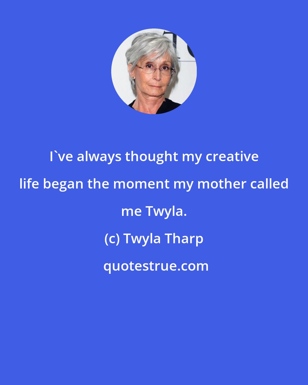 Twyla Tharp: I've always thought my creative life began the moment my mother called me Twyla.