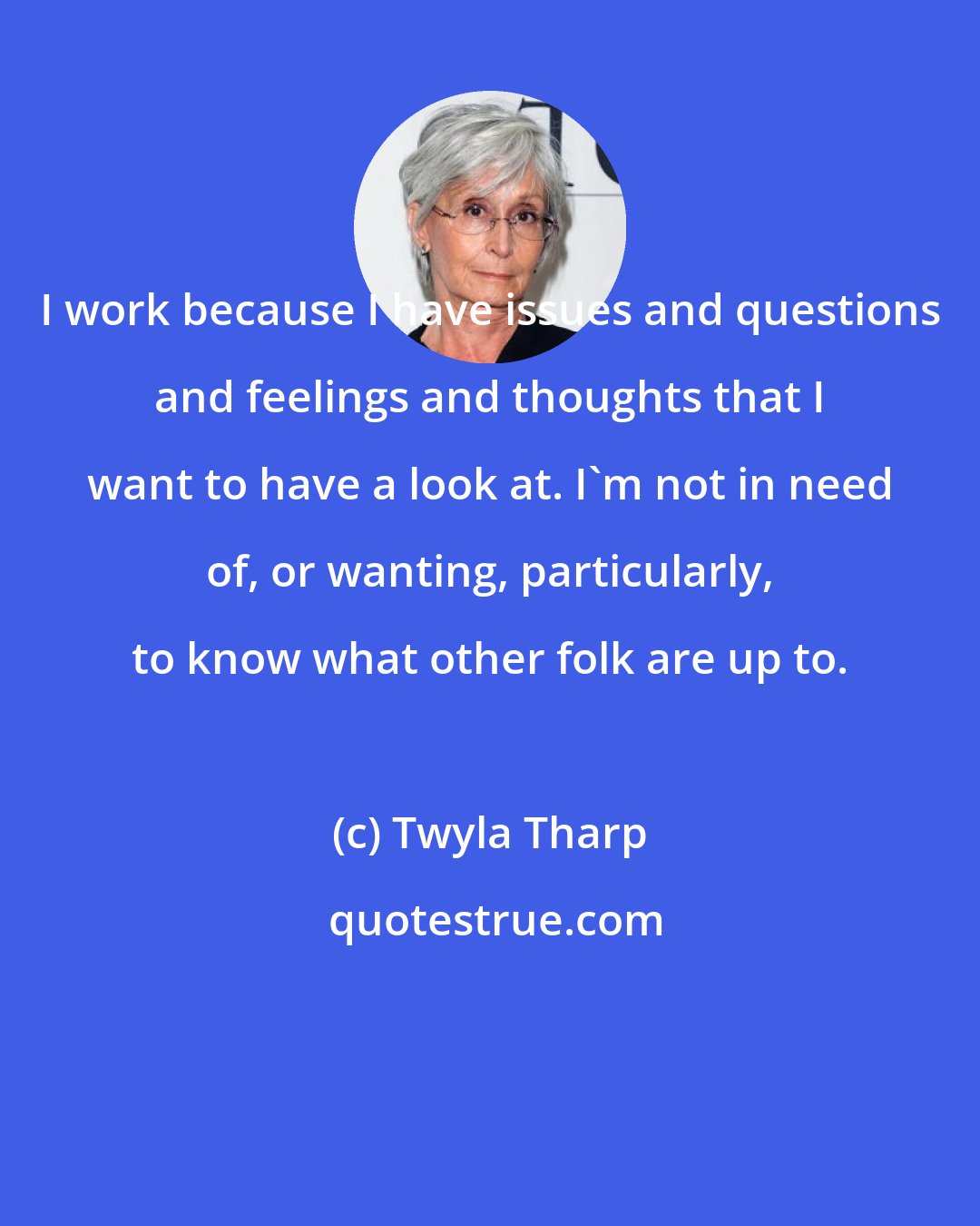 Twyla Tharp: I work because I have issues and questions and feelings and thoughts that I want to have a look at. I'm not in need of, or wanting, particularly, to know what other folk are up to.