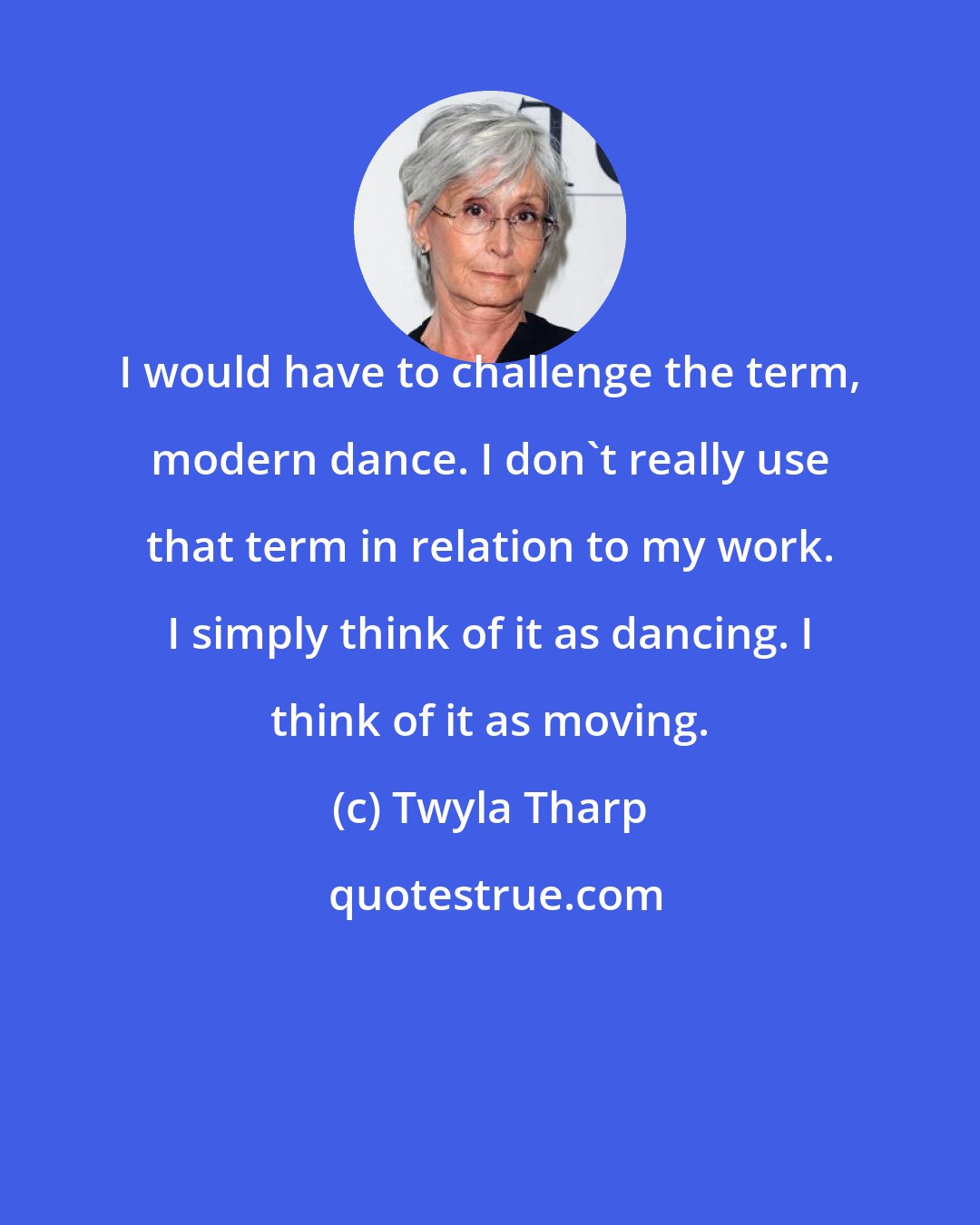 Twyla Tharp: I would have to challenge the term, modern dance. I don't really use that term in relation to my work. I simply think of it as dancing. I think of it as moving.